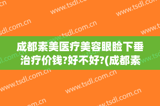 成都素美医疗美容眼睑下垂治疗价钱?好不好?(成都素美医疗整形医院地址)