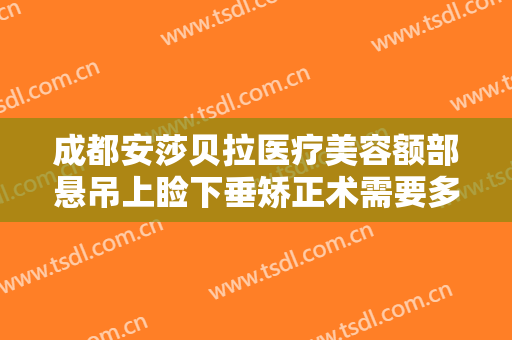 成都安莎贝拉医疗美容额部悬吊上睑下垂矫正术需要多少费用?靠谱吗?