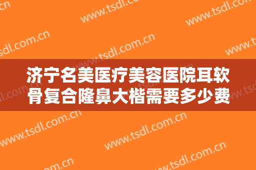 济宁名美医疗美容医院耳软骨复合隆鼻大楷需要多少费用?效果怎么样?
