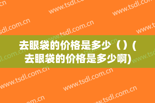 去眼袋的价格是多少（）(去眼袋的价格是多少啊)
