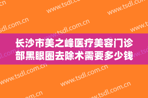 长沙市美之峰医疗美容门诊部黑眼圈去除术需要多少钱?靠谱吗?(长沙美之峰美容医院)