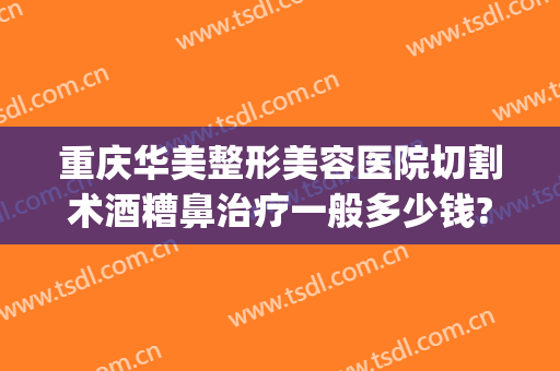 重庆华美整形美容医院切割术酒糟鼻治疗一般多少钱?多长时间恢复?(酒糟鼻切割手术多少钱)