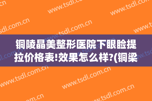 铜陵晶美整形医院下眼睑提拉价格表!效果怎么样?(铜梁美容整形医院)