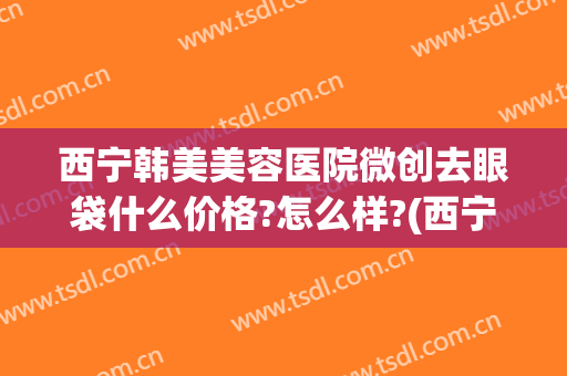 西宁韩美美容医院微创去眼袋什么价格?怎么样?(西宁祛眼袋哪家医院好)