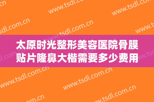 太原时光整形美容医院骨膜贴片隆鼻大楷需要多少费用?好不好?(太原时光整形医院哪个大夫好)