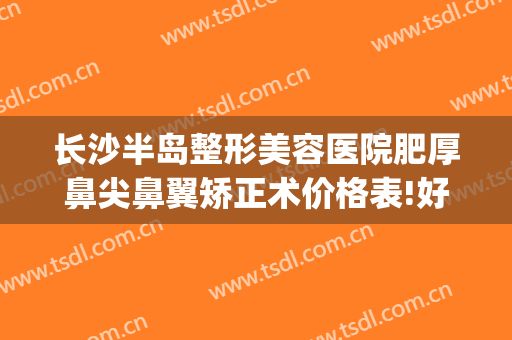 长沙半岛整形美容医院肥厚鼻尖鼻翼矫正术价格表!好不好?(长沙鼻整形手术)