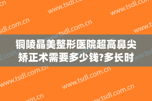 铜陵晶美整形医院超高鼻尖矫正术需要多少钱?多长时间恢复?(铜陵晶美整形怎么样)