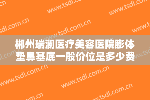 郴州瑞澜医疗美容医院膨体垫鼻基底一般价位是多少费用?靠谱吗?