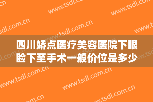 四川娇点医疗美容医院下眼睑下至手术一般价位是多少费用?好不好?(整容眼睑下至多少钱)