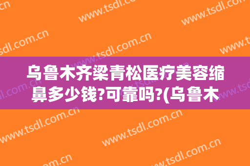 乌鲁木齐梁青松医疗美容缩鼻多少钱?可靠吗?(乌鲁木齐做鼻子多少钱)