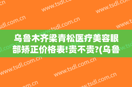 乌鲁木齐梁青松医疗美容眼部矫正价格表!贵不贵?(乌鲁木齐青松整形医院)