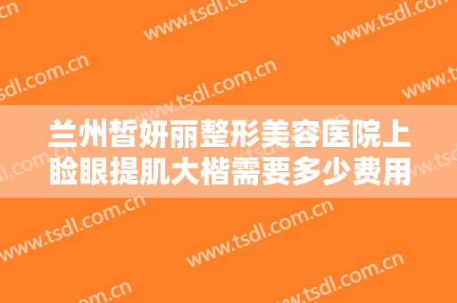 兰州皙妍丽整形美容医院上睑眼提肌大楷需要多少费用?需要多久恢复?