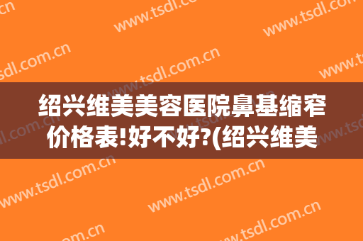 绍兴维美美容医院鼻基缩窄价格表!好不好?(绍兴维美整形医院地址)