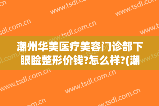 潮州华美医疗美容门诊部下眼睑整形价钱?怎么样?(潮州华美医疗美容门诊部下眼睑整形价钱?怎么样呢)