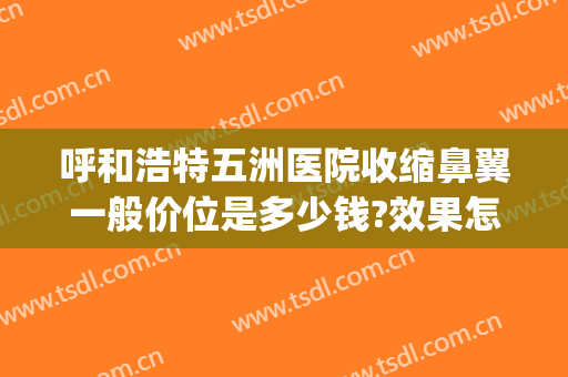 呼和浩特五洲医院收缩鼻翼一般价位是多少钱?效果怎么样?(正规医院缩鼻翼多少钱)