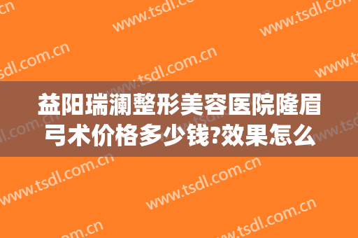 益阳瑞澜整形美容医院隆眉弓术价格多少钱?效果怎么样?(益阳瑞澜医疗美容医院)