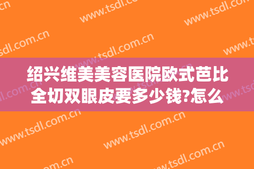 绍兴维美美容医院欧式芭比全切双眼皮要多少钱?怎么样?(绍兴维美整形医院)