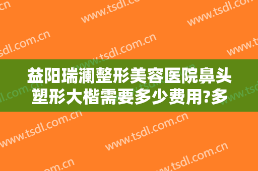 益阳瑞澜整形美容医院鼻头塑形大楷需要多少费用?多长时间恢复?