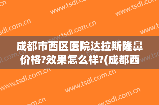 成都市西区医院达拉斯隆鼻价格?效果怎么样?(成都西区整容医院)
