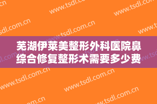 芜湖伊莱美整形外科医院鼻综合修复整形术需要多少费用?需要多久恢复?