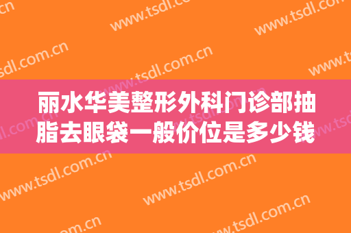 丽水华美整形外科门诊部抽脂去眼袋一般价位是多少钱?靠谱吗?(抽脂祛除眼袋多少钱)