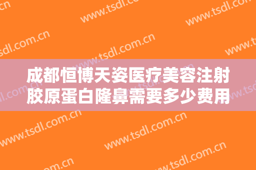 成都恒博天姿医疗美容注射胶原蛋白隆鼻需要多少费用?怎么样?