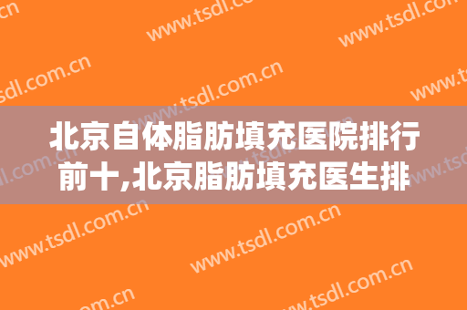 北京自体脂肪填充医院排行前十,北京脂肪填充医生排名(北京哪家医院自体脂肪填充比较好)