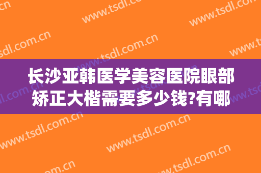 长沙亚韩医学美容医院眼部矫正大楷需要多少钱?有哪些优势?(长沙亚韩美容整形医院正规吗)