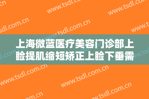 上海微蓝医疗美容门诊部上睑提肌缩短矫正上睑下垂需要多少费用?效果怎么样?