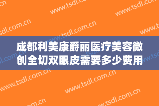成都利美康爵丽医疗美容微创全切双眼皮需要多少费用?好不好?(贵州利美康做的双眼皮好吗)