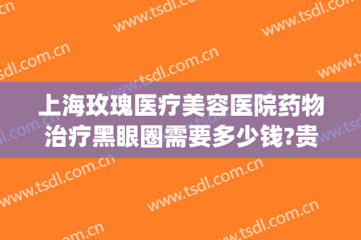 上海玫瑰医疗美容医院药物治疗黑眼圈需要多少钱?贵不贵?(手术治疗黑眼圈大概多少钱)
