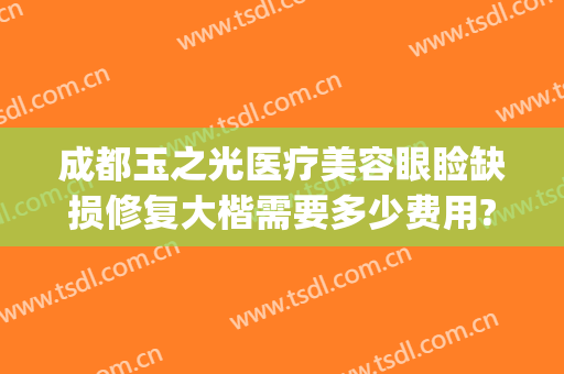 成都玉之光医疗美容眼睑缺损修复大楷需要多少费用?靠谱吗?(成都玉之光整形美容正规吗)