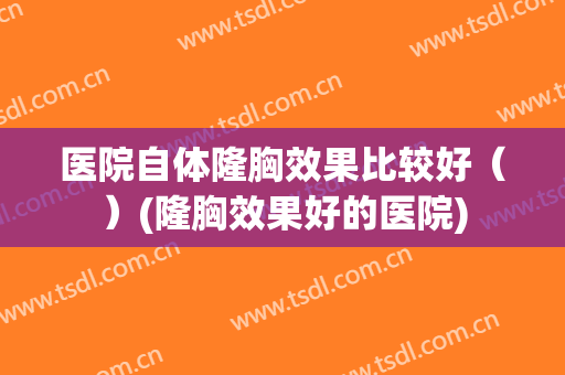 医院自体隆胸效果比较好（）(隆胸效果好的医院)