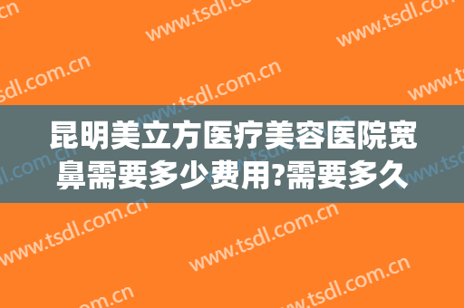 昆明美立方医疗美容医院宽鼻需要多少费用?需要多久恢复?(昆明美立方美容医院怎么样)