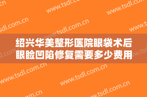 绍兴华美整形医院眼袋术后眼睑凹陷修复需要多少费用?多长时间恢复?