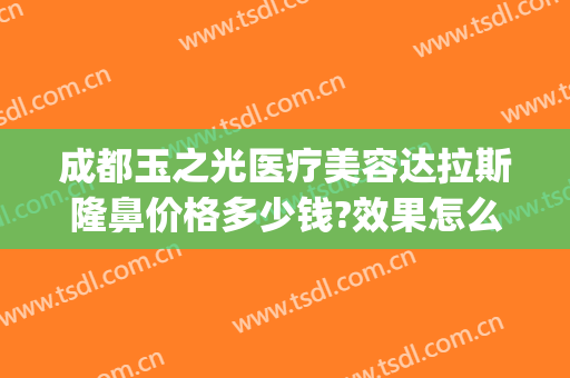成都玉之光医疗美容达拉斯隆鼻价格多少钱?效果怎么样?(成都润美玉之光整形医院)