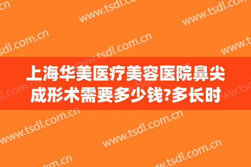 上海华美医疗美容医院鼻尖成形术需要多少钱?多长时间恢复?(华美整形鼻子多少钱)