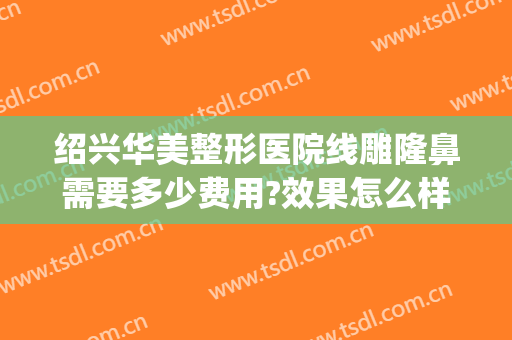 绍兴华美整形医院线雕隆鼻需要多少费用?效果怎么样?(做线雕鼻需要多少钱)