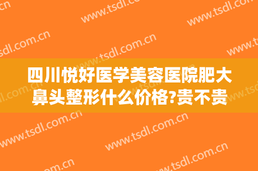 四川悦好医学美容医院肥大鼻头整形什么价格?贵不贵?(四川悦好医学美容医院价格表)