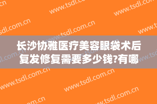 长沙协雅医疗美容眼袋术后复发修复需要多少钱?有哪些优势?(长沙协雅整形美容医院价格表)
