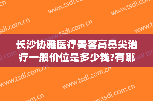 长沙协雅医疗美容高鼻尖治疗一般价位是多少钱?有哪些优势?(长沙湘雅医院鼻综合价格)