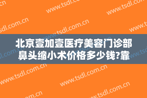 北京壹加壹医疗美容门诊部鼻头缩小术价格多少钱?靠谱吗?