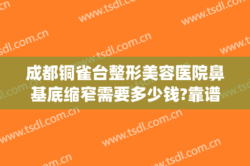成都铜雀台整形美容医院鼻基底缩窄需要多少钱?靠谱吗?(铜雀台隆鼻整形)