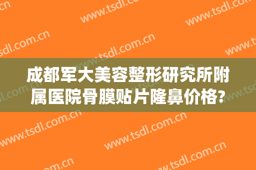 成都军大美容整形研究所附属医院骨膜贴片隆鼻价格?贵不贵?(成都军大整形医院假体隆胸怎么样)