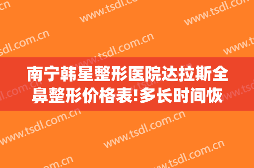 南宁韩星整形医院达拉斯全鼻整形价格表!多长时间恢复?(南宁韩星整形美容门诊部在哪里)
