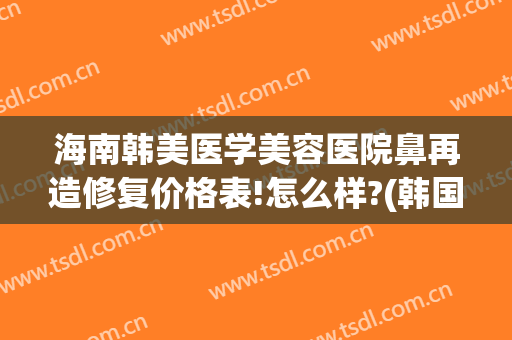 海南韩美医学美容医院鼻再造修复价格表!怎么样?(韩国鼻部修复)