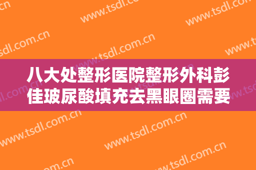 八大处整形医院整形外科彭佳玻尿酸填充去黑眼圈需要多少费用?靠谱吗?