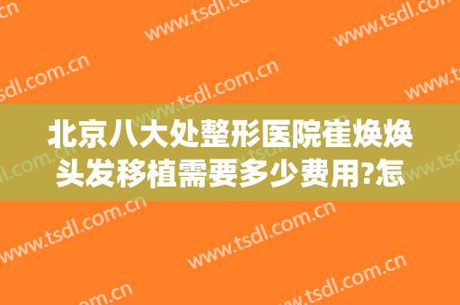 北京八大处整形医院崔焕焕头发移植需要多少费用?怎么样?(北京八大处医院植发价格)