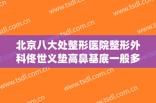 北京八大处整形医院整形外科佟世义垫高鼻基底一般多少钱?可靠吗?(北京八大处整鼻子大概多少钱)
