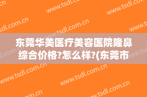 东莞华美医疗美容医院隆鼻综合价格?怎么样?(东莞市华美整形医院)